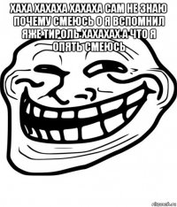 хаха хахаха хахаха сам не знаю почему смеюсь о я вспомнил яже тироль хахахах а что я опять смеюсь 