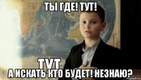 ты где! тут! а искать кто будет! незнаю?