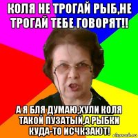 коля не трогай рыб,не трогай тебе говорят!! а я бля думаю,хули коля такой пузатый,а рыбки куда-то исчкзают!