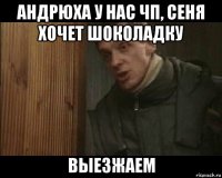 андрюха у нас чп, сеня хочет шоколадку выезжаем