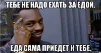 тебе не надо ехать за едой. еда сама приедет к тебе.