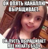 ой опять канаплю выращивает. ой, пусть выращивает я её нюхать буду.