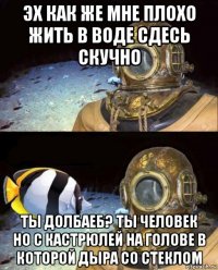 эх как же мне плохо жить в воде сдесь скучно ты долбаеб? ты человек но с кастрюлей на голове в которой дыра со стеклом