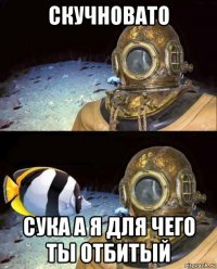 скучновато сука а я для чего ты отбитый