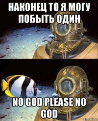 наконец то я могу побыть один no god please no god