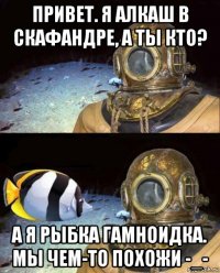 привет. я алкаш в скафандре, а ты кто? а я рыбка гамноидка. мы чем-то похожи -_-