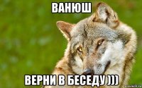 ванюш верни в беседу )))
