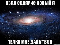 взял солярис новый я телка мне дала твоя