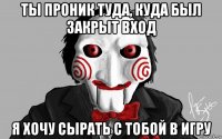 ты проник туда, куда был закрыт вход я хочу сырать с тобой в игру