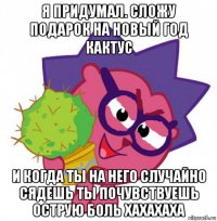 я придумал. сложу подарок на новый год кактус и когда ты на него случайно сядешь ты почувствуешь острую боль хахахаха