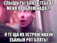 слышь ты блять тебе от меня проблем надо?! я те ща их устрою нахуй ёбаный рот блять!