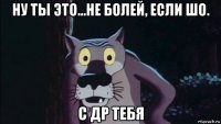 ну ты это...не болей, если шо. с др тебя