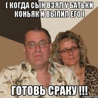 ( когда сын взял у батьки коньяк и выпил его ) готовь сраку !!!