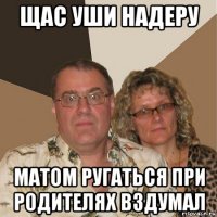 щас уши надеру матом ругаться при родителях вздумал