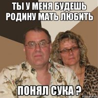 ты у меня будешь родину мать любить понял сука ?