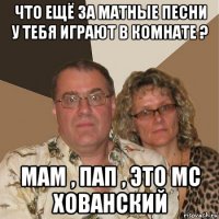 что ещё за матные песни у тебя играют в комнате ? мам , пап , это мс хованский