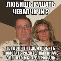 любишь кушать чевапчичи ? ты должен ещё и любить помогать родителям ! иначе для чего мы тебя рожали