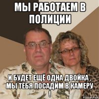 мы работаем в полиции и будет ещё одна двойка , мы тебя посадим в камеру !