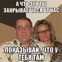 а что это ты закрываешься от нас показывай , что у тебя там