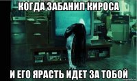 когда забанил кироса и его ярасть идет за тобой