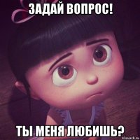 задай вопрос! ты меня любишь?