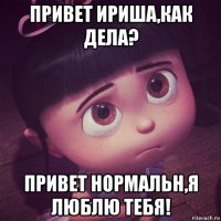 привет ириша,как дела? привет нормальн,я люблю тебя!