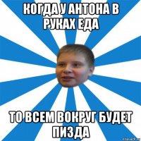 когда у антона в руках еда то всем вокруг будет пизда