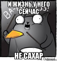и жизнь у него сейчас не сахар