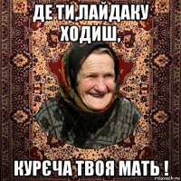 де ти,лайдаку ходиш, курєча твоя мать !