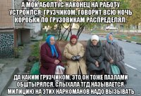 а мой аболтус наконец на работу устроился. грузчиком. говорит всю ночь коробки по грузовикам распределял. да каким грузчиком, это он тоже пазлами обштырялся, слыхала тгд называется. милицию на этих наркоманов надо вызывать