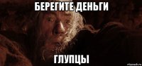берегите деньги глупцы