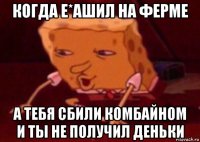 когда е*ашил на ферме а тебя сбили комбайном и ты не получил деньки