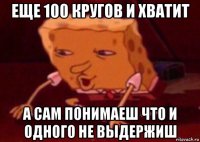 еще 100 кругов и хватит а сам понимаеш что и одного не выдержиш