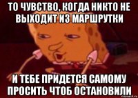 то чувство, когда никто не выходит из маршрутки и тебе придется самому просить чтоб остановили