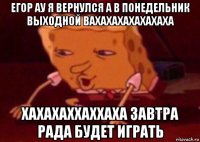 егор ау я вернулся а в понедельник выходной вахахахахахахаха хахахаххаххаха завтра рада будет играть