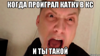 когда проиграл катку в кс и ты такой