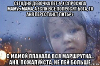 сегодня девочка лет 4-х спросила маму:«мама, а если все попросят бога, то аня перестанет пить?» с мамой плакала вся маршрутка... аня, пожалуйста, не пей больше