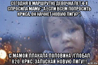 сегодня в маршрутке девочка лет 4-х спросила маму: "а если всем попросить криса, он начнет новую лигу?". с мамой плакала половина /глобал 820. крис, запускай новую лигу!!!