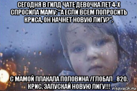 сегодня в гилд чате девочка лет 4-х спросила маму: "а если всем попросить криса, он начнет новую лигу?". с мамой плакала половина /глобал_820. крис, запускай новую лигу!!!