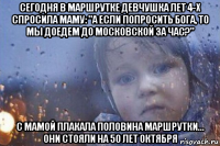 сегодня в маршрутке девчушка лет 4-х спросила маму: "а если попросить бога, то мы доедем до московской за час?" с мамой плакала половина маршрутки... они стояли на 50 лет октября