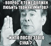 - вопрос, я тоже должен любить твоих кумиров? - и кто после этого сука ?