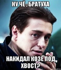 ну чё , братуха накидал козе под хвост?