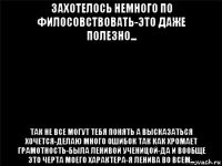 захотелось немного по филосовствовать-это даже полезно... так не все могут тебя понять а высказаться хочется-делаю много ошибок так как хромает грамотность-была ленивой ученицой-да и вообще это черта моего характера-я ленива во всем...