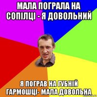 мала пограла на сопілці - я довольний я пограв на губній гармошці- мала довольна