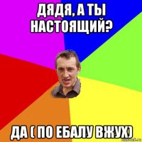 дядя, а ты настоящий? да ( по ебалу вжух)