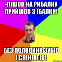 -пішов на рибалку прийшов з їбалки! без половини зубів і спінінгів!