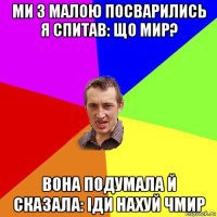 ми з малою посварились я спитав: що мир? вона подумала й сказала: іди нахуй чмир