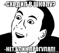 -сходил в школу? -нет,блин,прогулял!