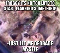 froggy its no too late to start learning something! -just let me degrade myself
