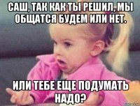 саш, так как ты решил, мы общатся будем или нет. или тебе еще подумать надо?